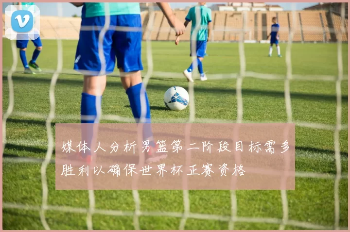 媒体人分析男篮第二阶段目标需多胜利以确保世界杯正赛资格