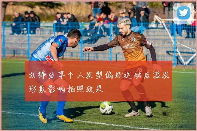 刘铮分享个人发型偏好运动后湿发形象影响拍照效果
