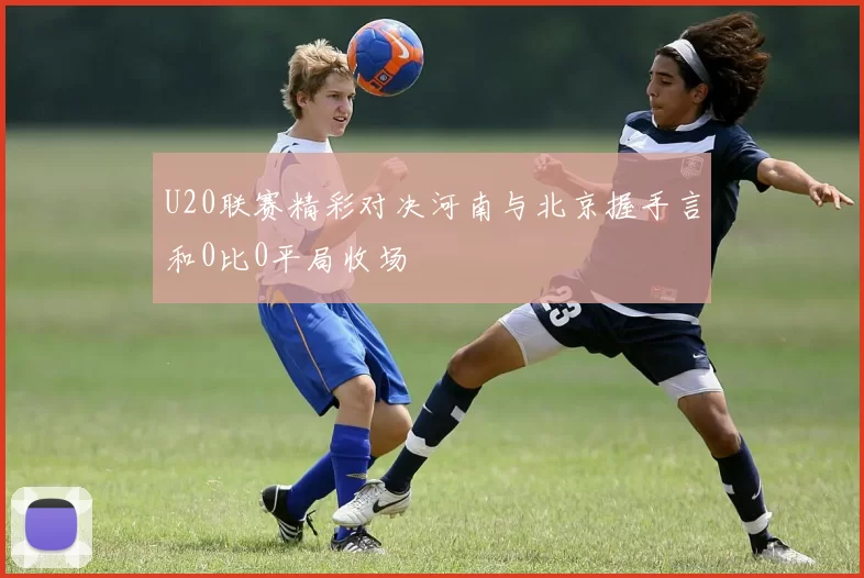 U20联赛精彩对决河南与北京握手言和0比0平局收场