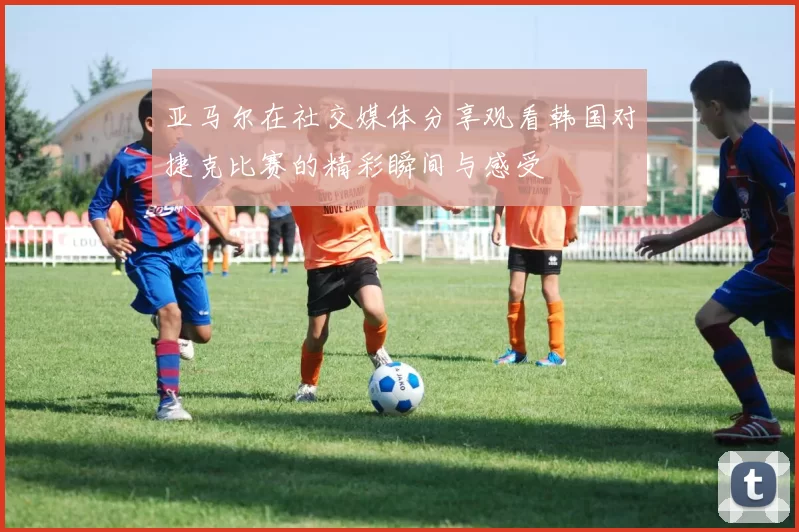 亚马尔在社交媒体分享观看韩国对捷克比赛的精彩瞬间与感受