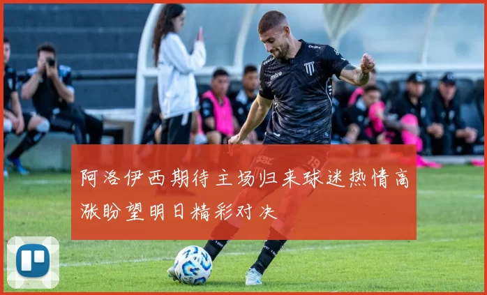 阿洛伊西期待主场归来球迷热情高涨盼望明日精彩对决