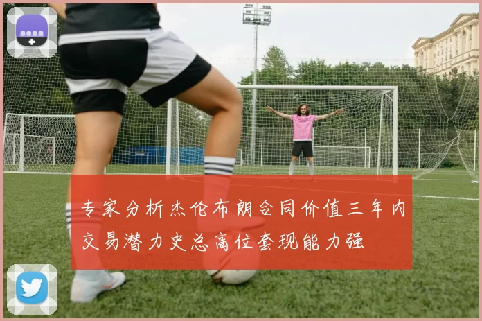 专家分析杰伦布朗合同价值三年内交易潜力史总高位套现能力强