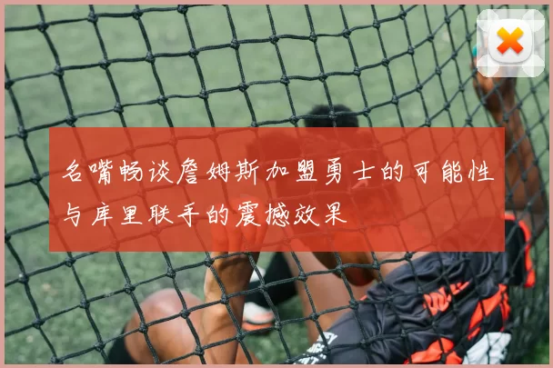 名嘴畅谈詹姆斯加盟勇士的可能性与库里联手的震撼效果