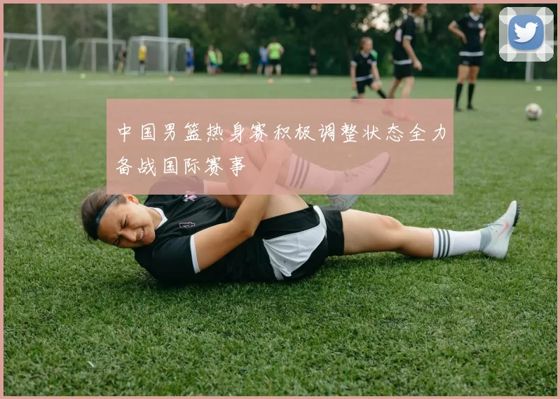 中国男篮热身赛积极调整状态全力备战国际赛事