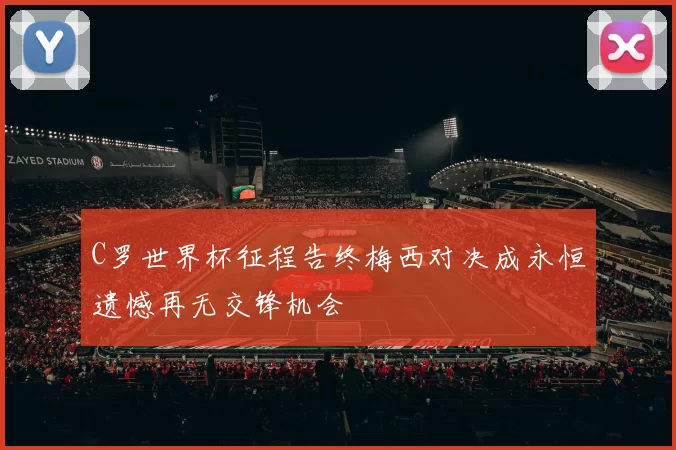 C罗世界杯征程告终梅西对决成永恒遗憾再无交锋机会