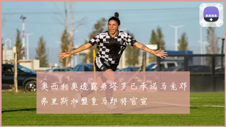 奥西利奥透露劳塔罗已承诺马竞邓弗里斯加盟皇马即将官宣