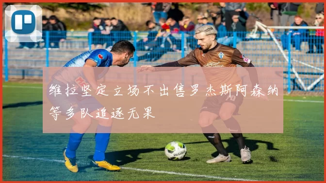 维拉坚定立场不出售罗杰斯阿森纳等多队追逐无果