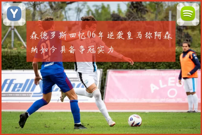森德罗斯回忆06年逆袭皇马称阿森纳如今具备争冠实力
