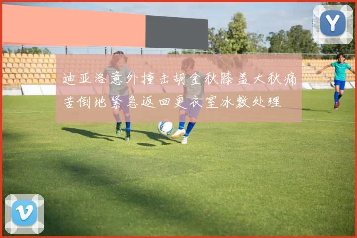 迪亚洛意外撞击胡金秋膝盖大秋痛苦倒地紧急返回更衣室冰敷处理