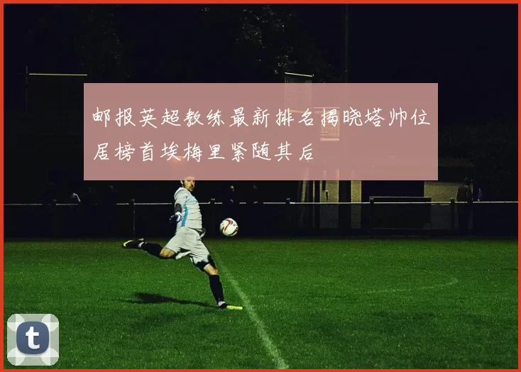 邮报英超教练最新排名揭晓塔帅位居榜首埃梅里紧随其后