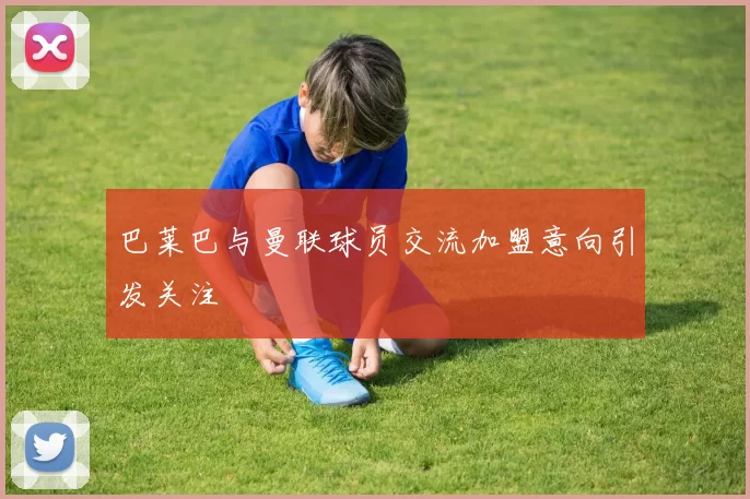 巴莱巴与曼联球员交流加盟意向引发关注