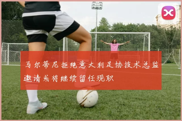 马尔蒂尼拒绝意大利足协技术总监邀请或将继续留任现职