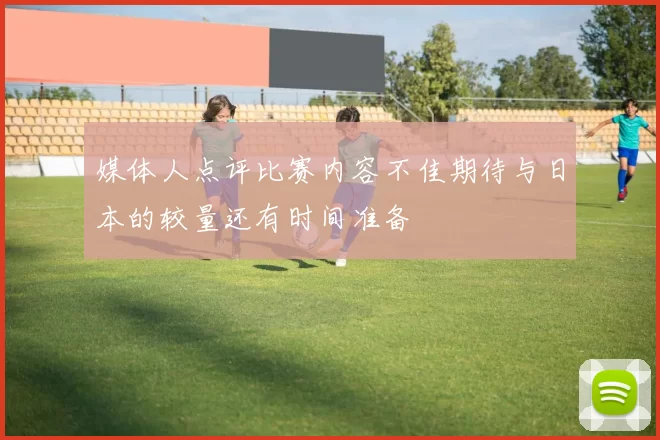 媒体人点评比赛内容不佳期待与日本的较量还有时间准备
