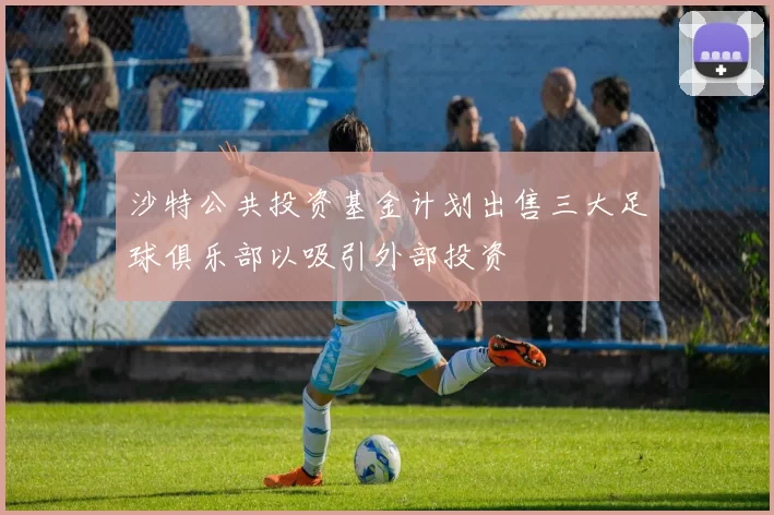 沙特公共投资基金计划出售三大足球俱乐部以吸引外部投资