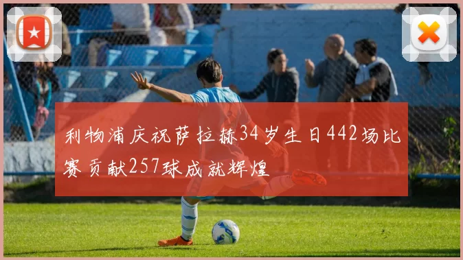 利物浦庆祝萨拉赫34岁生日442场比赛贡献257球成就辉煌