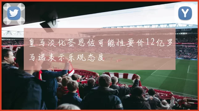 皇马淡化签恩佐可能性要价12亿罗马诺表示乐观态度