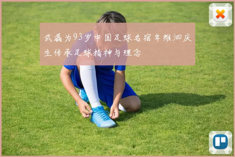 武磊为93岁中国足球名宿年维泗庆生传承足球精神与理念