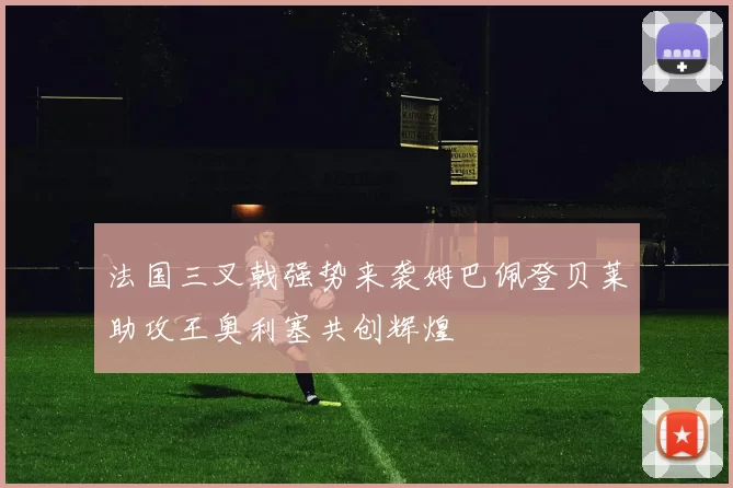 法国三叉戟强势来袭姆巴佩登贝莱助攻王奥利塞共创辉煌