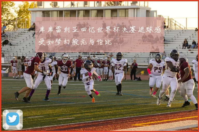 库库雷利亚回忆世界杯决赛进球感受如梦幻般无与伦比
