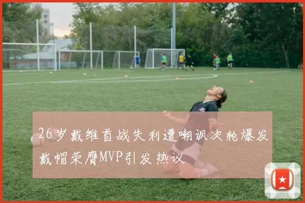 26岁戴维首战失利遭嘲讽次轮爆发戴帽荣膺MVP引发热议
