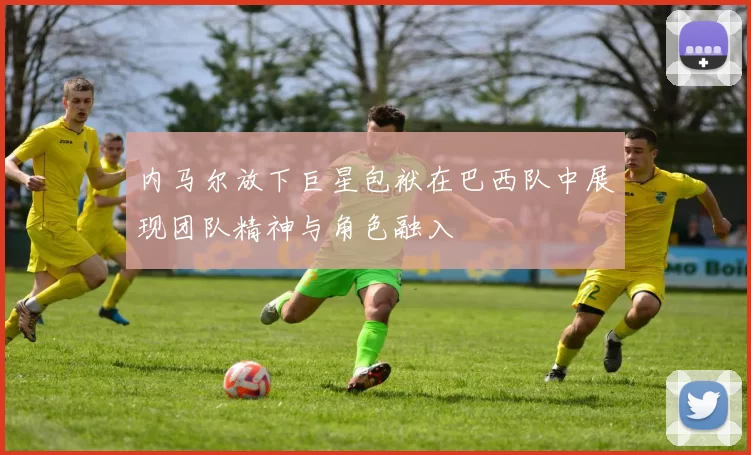 内马尔放下巨星包袱在巴西队中展现团队精神与角色融入