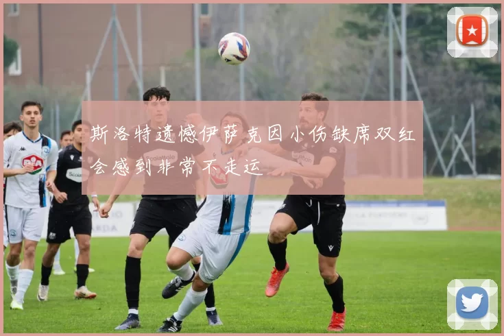 斯洛特遗憾伊萨克因小伤缺席双红会感到非常不走运
