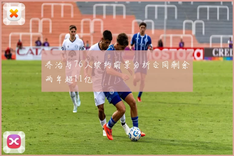 乔治与76人续约前景分析合同剩余两年超11亿